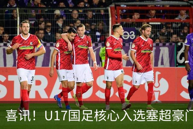 喜讯！U17国足核心入选塞超豪门U19季前集训24人名单，值得期待