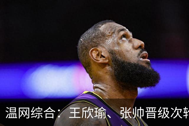 温网综合：王欣瑜、张帅晋级次轮 郑钦文、吴易昺“一轮游”