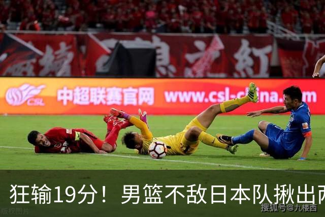 狂输19分！男篮不敌日本队揪出两大“罪臣”，郭士强太想念赵睿